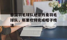 九游娱乐官方-关于泰国羽毛球队绝杀丹麦羽毛球队，斯里坎特完成帽子戏法的信息